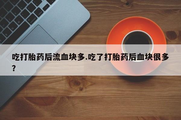 米非米索微信吃打胎药后流血块多.吃了打胎药后血块很多？