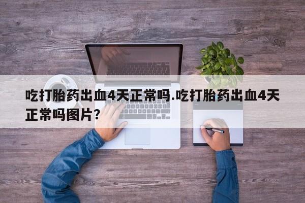 米非米索微信吃打胎药出血4天正常吗.吃打胎药出血4天正常吗图片？