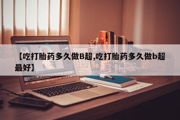 米非米索微信【吃打胎药多久做B超,吃打胎药多久做b超最好】